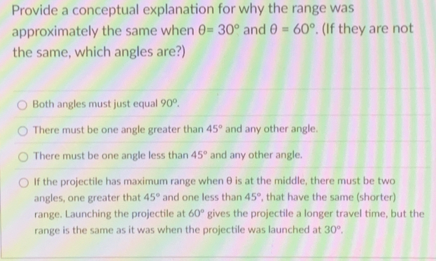 Provide a conceptual explanation for why the range was
approximately the same when θ =30° and θ =60°. (If they are not
the same, which angles are?)
Both angles must just equal 90°.
There must be one angle greater than 45° and any other angle.
There must be one angle less than 45° and any other angle.
If the projectile has maximum range when θ is at the middle, there must be two
angles, one greater that 45° and one less than 45° , that have the same (shorter)
range. Launching the projectile at 60° gives the projectile a longer travel time, but the
range is the same as it was when the projectile was launched at 30°.