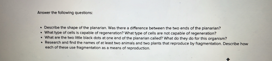 Answer the following questions: 
Describe the shape of the planarian. Was there a difference between the two ends of the planarian? 
What type of cells is capable of regeneration? What type of cells are not capable of regeneration? 
What are the two little black dots at one end of the planarian called? What do they do for this organism? 
Research and find the names of at least two animals and two plants that reproduce by fragmentation. Describe how 
each of these use fragmentation as a means of reproduction.