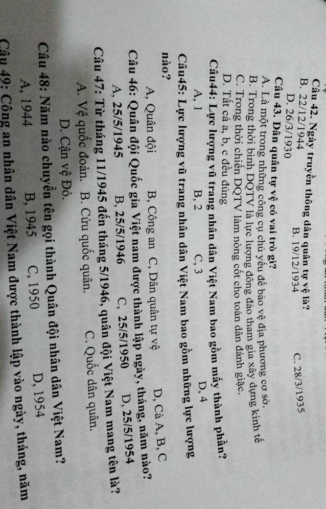 Ngày truyền thông dân quân tự vệ là?
B. 22/12/1944 B. 19/12/1934
C. 28/3/1935
D. 26/3/1930
Câu 43. Dân quân tự vệ có vai trò gì?
A. Là một trong những công cụ chủ yếu để bảo vệ địa phương cơ sở.
B. Trong thời bình DQTV là lực lượng đông đảo tham gia xây dựng kinh tế
C. Trong thời chiến DQTV làm nòng cốt cho toàn dân đánh giặc.
D. Tất cả a, b, c đều đúng
Câu44: Lực lượng vũ trang nhân dân Việt Nam bao gồm mấy thành phần?
A, 1 B, 2 C, 3 D, 4
Câu45: Lực lượng vũ trang nhân dân Việt Nam bao gồm những lực lượng
nào?
A, Quân đội B, Công an C, Dân quân tự vệ D, Cà A, B, C
Câu 46: Quân đội Quốc gia Việt nam được thành lập ngày, tháng, năm nào?
A, 25/5/1945 B, 25/5/1946 C, 25/5/1950 D, 25/5/1954
Câu 47: Từ tháng 11/1945 đến tháng 5/1946, quân đội Việt Nam mang tên là?
A. Vệ quốc đoàn. B. Cứu quốc quân. C. Quốc dân quân.
D. Cận vệ Đỏ.
Câu 48: Năm nào chuyển tên gọi thành Quân đội nhân dân Việt Nam?
A, 1944 B, 1945 C, 1950 D, 1954
Câu 49: Công an nhân dân Việt Nam được thành lập vào ngày, tháng, năm