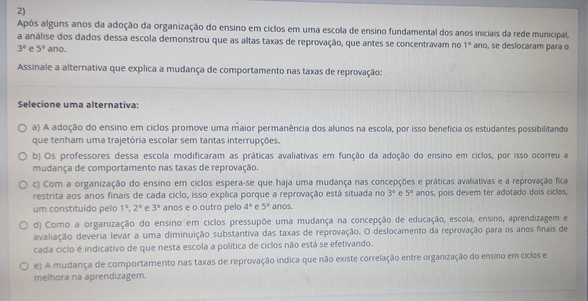 Após alguns anos da adoção da organização do ensino em ciclos em uma escola de ensino fundamental dos anos iniciais da rede municipal,
a análise dos dados dessa escola demonstrou que as altas taxas de reprovação, que antes se concentravam no 1° ano, se deslocaram para o
3° e 5° ano.
Assinale a alternativa que explica a mudança de comportamento nas taxas de reprovação:
Selecione uma alternativa:
a) A adoção do ensino em ciclos promove uma maior permanência dos alunos na escola, por isso benefícia os estudantes possibilitando
que tenham uma trajetória escolar sem tantas interrupções.
b) Os professores dessa escola modificaram as práticas avaliativas em função da adoção do ensino em ciclos, por isso ocorreu a
mudança de comportamento nas taxas de reprovação.
c) Com a organização do ensino em ciclos espera-se que haja uma mudança nas concepções e práticas avaliativas e a reprovação fica
restrita aos anos finais de cada ciclo, isso explica porque a reprovação está situada no 3° e 5° anos, pois devem ter adotado dois ciclos,
um constituído pelo 1°,2° e 3° anos e o outro pelo 4° e 5° anos.
d) Como a organização do ensino em ciclos pressupõe uma mudança na concepção de educação, escola, ensino, aprendizagem e
avaliação deveria levar a uma diminuição substantiva das taxas de reprovação. O deslocamento da reprovação para os anos finais de
cada ciclo é indicativo de que nesta escola a política de ciclos não está se efetivando.
e) A mudança de comportamento nas taxas de reprovação indica que não existe correlação entre organização do ensino em ciclos e
melhora na aprendizagem.