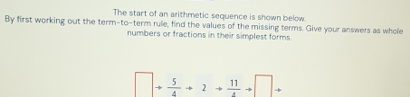 The start of an arithmetic sequence is shown below 
By first working out the term-to-term rule, find the values of the missing terms. Give your answers as whole 
numbers or fractions in their simplest forms.
□ + 5/4 to 2to  11/4 to □ to