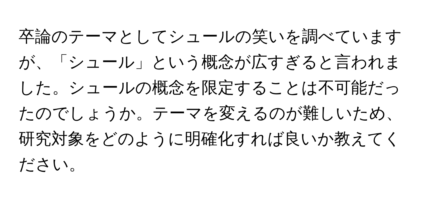 卒論のテーマとしてシュールの笑いを調べていますが、「シュール」という概念が広すぎると言われました。シュールの概念を限定することは不可能だったのでしょうか。テーマを変えるのが難しいため、研究対象をどのように明確化すれば良いか教えてください。