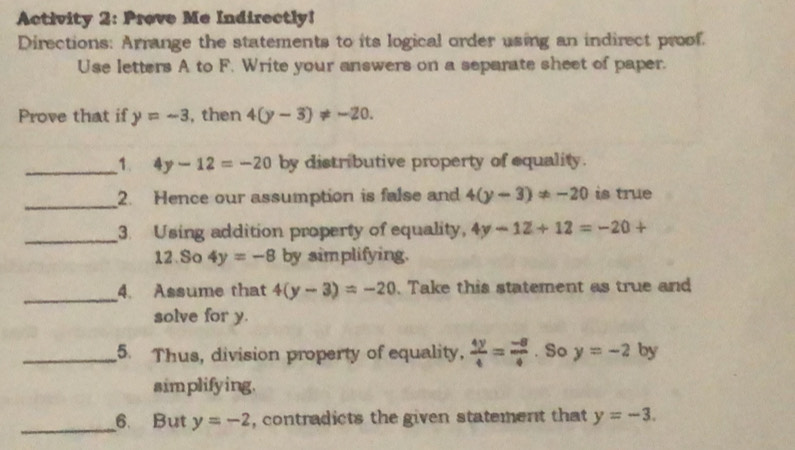 Activity 2: Prove Me Indirectly! 
Directions: Arrange the statements to its logical order using an indirect proof. 
Use letters A to F. Write your answers on a separate sheet of paper. 
Prove that if y=-3 , then 4(y-3)!= -20. 
_1. 4y-12=-20 by distributive property of equality. 
_2. Hence our assumption is false and 4(y-3)!= -20 is true 
_3. Using addition property of equality, 4y-12+12=-20+
12 So 4y=-8 by simplifying. 
_4. Assume that 4(y-3)=-20. Take this statement as true and 
solve for y. 
_5. Thus, division property of equality,  4y/4 = (-8)/4 . So y=-2 by 
simplifying. 
_ 
6. But y=-2 , contradicts the given statement that y=-3.