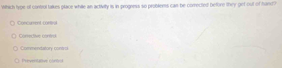 Which type of control takes place while an activity is in progress so problems can be corrected before they get out of hand?
Concurrent control
Corrective control
Commendatory control
Preventative control