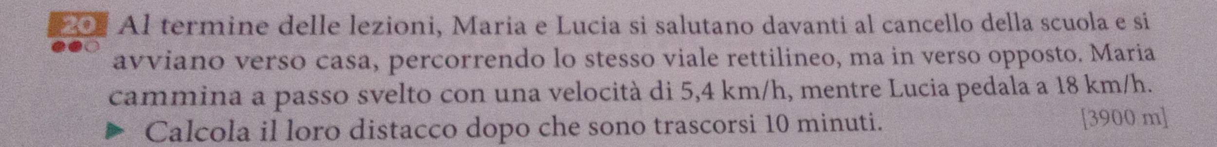 Al termine delle lezioni, Maria e Lucia si salutano davanti al cancello della scuola e si 
avviano verso casa, percorrendo lo stesso viale rettilineo, ma in verso opposto. Maria 
cammina a passo svelto con una velocità di 5,4 km/h, mentre Lucia pedala a 18 km/h. 
Calcola il loro distacco dopo che sono trascorsi 10 minuti. [ 3900 m ]