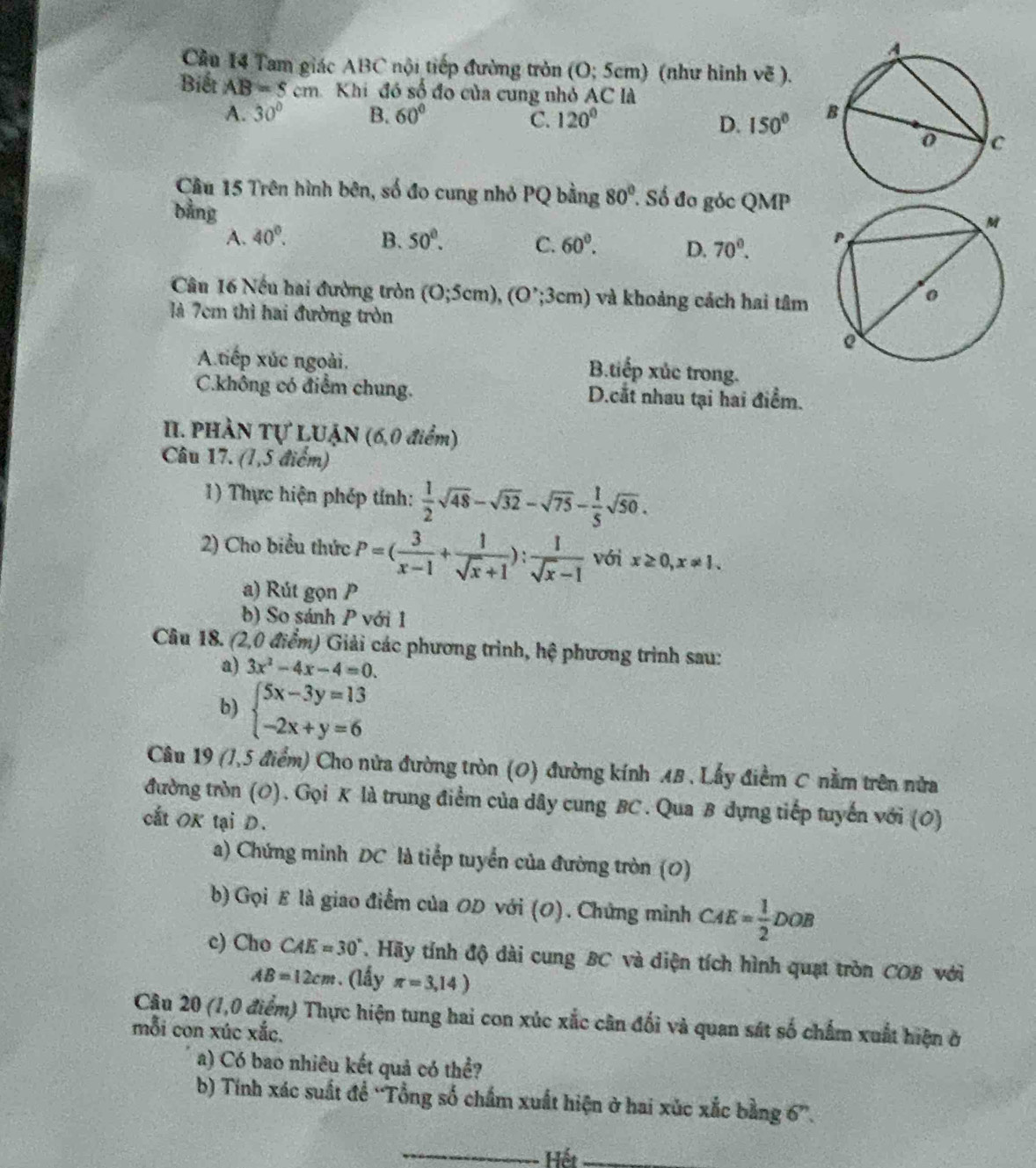 Cầu 14 Tam giác ABC nội tiếp đường tròn (O; 5cm) (như hình vẽ ).
Biết AB=5cm Khi đó số đo của cung nhỏ AC là
A. 30° B. 60° C. 120° D. 150°
Cầu 15 Trên hình bên, số đo cung nhỏ PQ bằng 80° Số đo góc QMP
bằng
A. 40°. B. 50°. C. 60°. D. 70^0.
Câu 16 Nếu hai đường tròn (0;5cm),(0^,;3cm) và khoảng cách hai tâm
là 7cm thì hai đường tròn
A tiếp xúc ngoài.
B.tiếp xúc trong.
C.không có điểm chung. D.cắt nhau tại hai điểm.
II. PHÀN Tự LUẠN (6,0 điểm)
Câu 17. (1,5 điểm)
1) Thực hiện phép tính:  1/2 sqrt(48)-sqrt(32)-sqrt(75)- 1/5 sqrt(50).
2) Cho biểu thức P=( 3/x-1 + 1/sqrt(x)+1 ): 1/sqrt(x)-1  với x≥ 0,x!= 1.
a) Rút gọn P
b) So sánh P với 1
Câu 18. (2,0 * điểm) Giải các phương trình, hhat c phương trình sau:
a) 3x^2-4x-4=0.
b) beginarrayl 5x-3y=13 -2x+y=6endarray.
Câu 19 (1,5 điểm) Cho nửa đường tròn (O) đường kính AB , Lấy điểm C nằm trên nửa
đường tròn (O). Gọi K là trung điểm của dây cung BC. Qua B dựng tiếp tuyến với (0)
cất OK tại D.
a) Chứng minh DC là tiếp tuyển của đường tròn (0)
b) Gọi E là giao điểm của OD với (O). Chứng mình CAE= 1/2 DOB
c) Cho CAE=30°. Hãy tính độ dài cung BC và diện tích hình quạt tròn COB với
AB=12cm (lấy π =3,14)
Câu 20 (1,0 điểm) Thực hiện tung hai con xúc xắc cân đối và quan sát số chấm xuất hiện ở
mỗi con xúc xắc.
a) Có bao nhiêu kết quả có thể?
b) Tính xác suất để “Tổng số chẩm xuất hiện ở hai xúc xắc bằng 6”.
_
Hết_