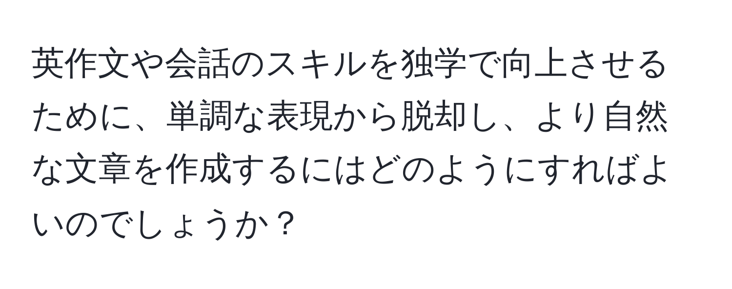 英作文や会話のスキルを独学で向上させるために、単調な表現から脱却し、より自然な文章を作成するにはどのようにすればよいのでしょうか？