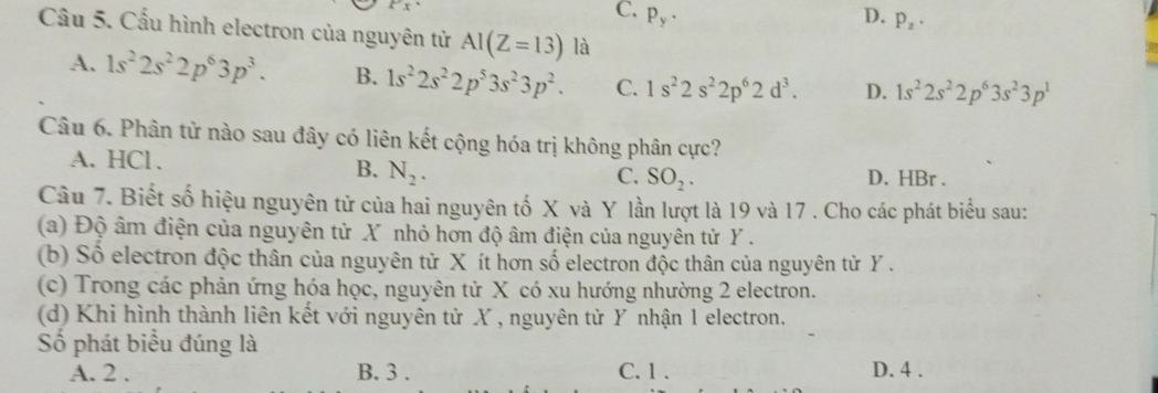 C. P_y· D. p_z·
Cầu 5. Cấu hình electron của nguyên tử AI(Z=13) là
A. 1s^22s^22p^63p^3. B. 1s^22s^22p^53s^23p^2. C. 1s^22s^22p^62d^3. D. 1s^22s^22p^63s^23p^1
Câu 6. Phân tử nào sau đây có liên kết cộng hóa trị không phân cực?
A. HCl. D. HBr.
B. N_2. C. SO_2. 
Câu 7. Biết số hiệu nguyên tử của hai nguyên tố X và Y lần lượt là 19 và 17. Cho các phát biểu sau:
(a) Độ âm điện của nguyên tử X nhỏ hơn độ âm điện của nguyên tử Y.
(b) Số electron độc thân của nguyên từ X ít hơn số electron độc thân của nguyên tử Y.
(c) Trong các phản ứng hóa học, nguyên tử X có xu hướng nhường 2 electron.
(d) Khi hình thành liên kết với nguyên tử X , nguyên tử Y nhận 1 electron.
Số phát biểu đúng là
A. 2. B. 3. C. 1. D. 4.