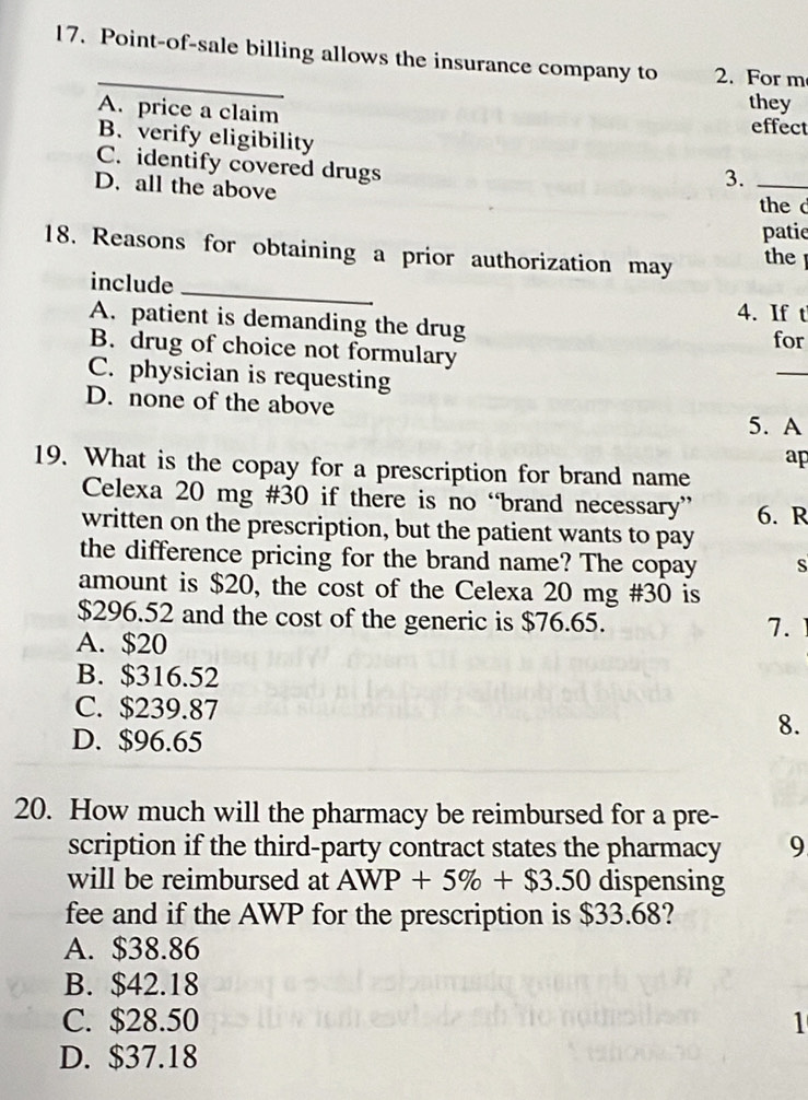 Point-of-sale billing allows the insurance company to 2. For m
they
A. price a claim effect
B. verify eligibility
C. identify covered drugs
D. all the above
3._
the c
patie
18. Reasons for obtaining a prior authorization may the 
include
_
4. If t
A. patient is demanding the drug for
B. drug of choice not formulary
C. physician is requesting
_
D. none of the above
5. A
ap
19. What is the copay for a prescription for brand name
Celexa 20 mg #30 if there is no “brand necessary” 6. R
written on the prescription, but the patient wants to pay
the difference pricing for the brand name? The copay S
amount is $20, the cost of the Celexa 20 mg #30 is
$296.52 and the cost of the generic is $76.65.
A. $20
7.
B. $316.52
C. $239.87
D. $96.65
8.
20. How much will the pharmacy be reimbursed for a pre-
scription if the third-party contract states the pharmacy 9
will be reimbursed at AWP+5% +$3.50 dispensing
fee and if the AWP for the prescription is $33.68?
A. $38.86
B. $42.18
C. $28.50 1
D. $37.18