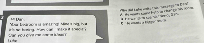 Why did Luke write this message to Dan?
A He wants some help to change his room.
3 Hi Dan,
B He wants to see his friend, Dan.
Your bedroom is amazing! Mine's big, but
C He wants a bigger room.
it's so boring. How can I make it special?
Can you give me some ideas?
Luke