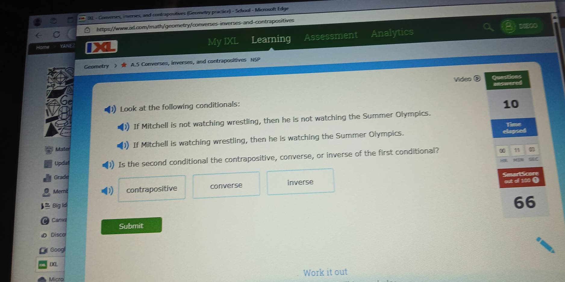 IXL - Converses, inverses, and contrapositives (Geometry practice) - School - Microsoft Edge
https://www.ixl.com/math/geometry/converses-inverses-and-contrapositives
DIECO
C
Home YANEZ X My IXL Learning Assessment Analytics
Geometry 》 A.5 Converses, inverses, and contrapositives N5P
Video Questions
answered
Look at the following conditionals:
10
If Mitchell is not watching wrestling, then he is not watching the Summer Olympics.
Time
Mater If Mitchell is watching wrestling, then he is watching the Summer Olympics.
elapsed
11
Updat
) Is the second conditional the contrapositive, converse, or inverse of the first conditional?

Grade SmartScore
Memi contrapositive converse
inverse out of 100 0
Big Id
66
Canva
Submit
Disco
Googl
IXL
Work it out
Micro