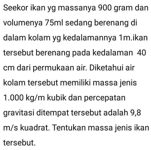 Seekor ikan yg massanya 900 gram dan 
volumenya 75ml sedang berenang di 
dalam kolam yg kedalamannya 1m.ikan 
tersebut berenang pada kedalaman 40
cm dari permukaan air. Diketahui air 
kolam tersebut memiliki massa jenis
1.000 kg/m kubik dan percepatan 
gravitasi ditempat tersebut adalah 9,8
m/s kuadrat. Tentukan massa jenis ikan 
tersebut.