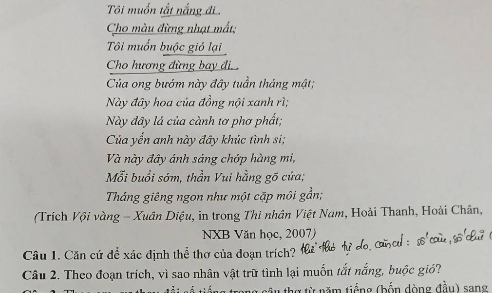 Ti muốn tắt nắng đi 
Cho màu đừng nhạt mắt; 
Tôi muốn buộc gió lại 
Cho hương đừng bay đi. . 
Của ong bướm này đây tuần tháng mật; 
Này đây hoa của đồng nội xanh rì; 
Này đây lá của cành tơ phơ phất; 
Của yến anh này đây khúc tình si; 
Và này đây ánh sáng chớp hàng mi, 
Mỗi buổi sớm, thần Vui hằng gõ cửa; 
Tháng giêng ngon như một cặp môi gần; 
(Trích Vội vàng - Xuân Diệu, in trong Thi nhân Việt Nam, Hoài Thanh, Hoài Chân, 
NXB Văn học, 2007) 
Câu 1. Căn cứ để xác định thể thơ của đoạn trích? 
Câu 2. Theo đoạn trích, vì sao nhân vật trữ tình lại muốn tắt nắng, buộc gió? 
1 h g từ năm tiếng (bốn dòng đầu) sang