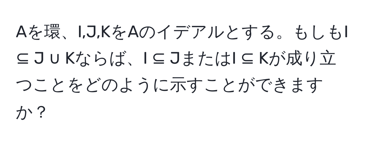 Aを環、I,J,KをAのイデアルとする。もしもI ⊆ J ∪ Kならば、I ⊆ JまたはI ⊆ Kが成り立つことをどのように示すことができますか？