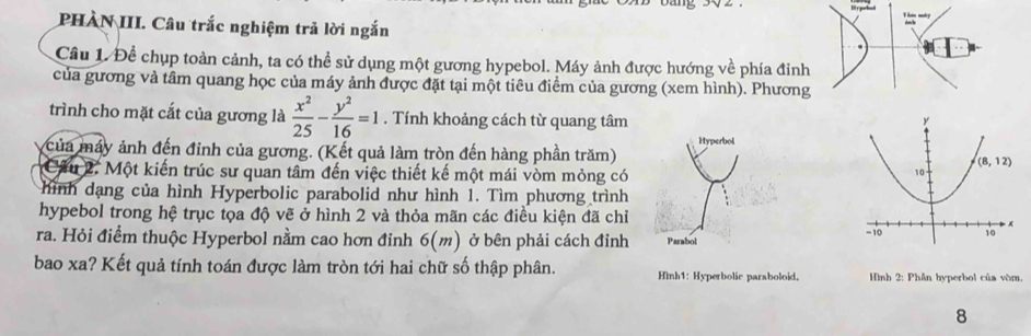 PHÀN III. Câu trắc nghiệm trả lời ngắn
Câu 1. Để chụp toàn cảnh, ta có thể sử dụng một gương hypebol. Máy ảnh được hướng về phía đinh
của gương và tâm quang học của máy ảnh được đặt tại một tiêu điểm của gương (xem hình). Phương
trình cho mặt cắt của gương là  x^2/25 - y^2/16 =1. Tính khoảng cách từ quang tâm
của máy ảnh đến đinh của gương. (Kết quả làm tròn đến hàng phần trăm) Hyperbol
Câu 2. Một kiến trúc sư quan tâm đến việc thiết kế một mái vòm mỏng có
hình dạng của hình Hyperbolic parabolid như hình 1. Tìm phương trình
hypebol trong hệ trục tọa độ vẽ ở hình 2 và thỏa mãn các điều kiện đã chỉ 
ra. Hỏi điểm thuộc Hyperbol nằm cao hơn đỉnh 6(m) ở bên phải cách đỉnh Parabol 
bao xa? Kết quả tính toán được làm tròn tới hai chữ số thập phân. Hình1: Hyperbolic paraboloid.  Hình 2: Phần hyperbol của vòm.
8