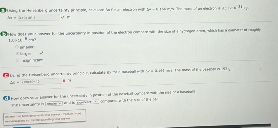 Using the Heisenberg uncertainty principle, calculate Δx for an electron with △ v=0.166m/s. The mass of an electron is 9.11* 10^(-31)kg.
△ x=3.49* 10^(wedge)-4 □ surd m
How does your answer for the uncertainty in position of the electron compare with the size of a hydrogen atom, which has a diameter of roughly
1. 0* 10^(-8)cm ?
smaller
larger
insignificant
* Using the Heisenberg uncertainty principle, calculate Δx for a baseball with △ v=0.166m/s. The mass of the baseball is 152 g.
△ x=2.09* 10^(wedge)-13 m
How does your answer for the uncertainty in position of the baseball compare with the size of a baseball?
The uncertainty is smaller v and is significant compared with the size of the ball.
An error has been detected in your answer. Check for typos,
miscalculations etc. before submitting your answer.