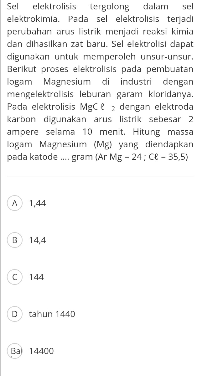 Sel elektrolisis tergolong dalam sel
elektrokimia. Pada sel elektrolisis terjadi
perubahan arus listrik menjadi reaksi kimia
dan dihasilkan zat baru. Sel elektrolisi dapat
digunakan untuk memperoleh unsur-unsur.
Berikut proses elektrolisis pada pembuatan
logam Magnesium di industri dengan
mengelektrolisis leburan garam kloridanya.
Pada elektrolisis MgCł ₂ dengan elektroda
karbon digunakan arus listrik sebesar 2
ampere selama 10 menit. Hitung massa
logam Magnesium (Mg) yang diendapkan
pada katode .... gram (Ar Mg=24; Cell =35,5)
A1,44
B 14,4
C 144
D tahun 1440
Ba 14400