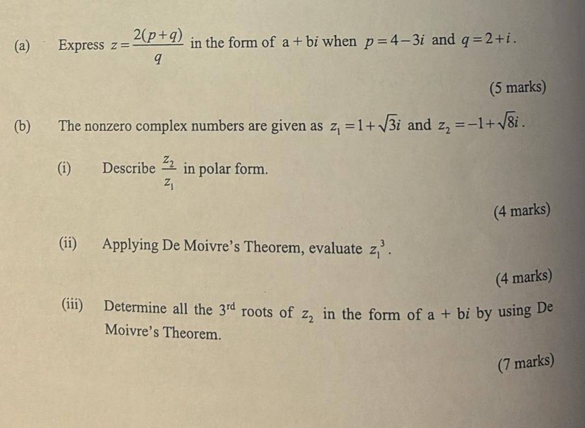 Express z= (2(p+q))/q  in the form of a+bi when p=4-3i and q=2+i. 
(5 marks) 
(b) The nonzero complex numbers are given as z_1=1+sqrt(3)i and z_2=-1+sqrt(8)i. 
(i) Describe frac z_2z_1 in polar form. 
(4 marks) 
(ii) Applying De Moivre’s Theorem, evaluate z_1^(3. 
(4 marks) 
(iii) Determine all the 3^rd) roots of z_2 in the form of a+bi by using De 
Moivre’s Theorem. 
(7 marks)