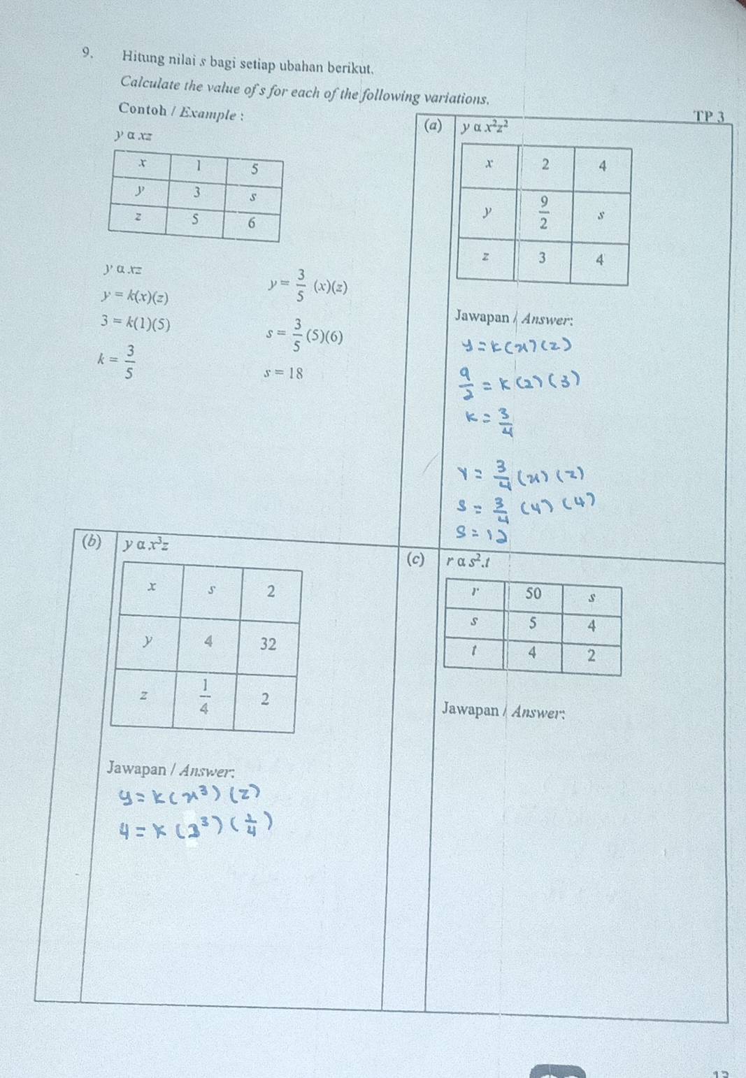 Hitung nilai s bagi setiap ubahan berikut.
Calculate the value of s for each of the following variations.
Contoh / Example :
(a) y alpha x^2z^2
TP 3
y α xz

y,a.xz
y=k(x)(z)
y= 3/5 (x)(z)
3=k(1)(5)
s= 3/5 (5)(6)
Jawapan / Answer:
k= 3/5 
s=18
(b) yalpha .x^3z
(c) ralpha s^2.t

Jawapan / Answer:
Jawapan / Answer: