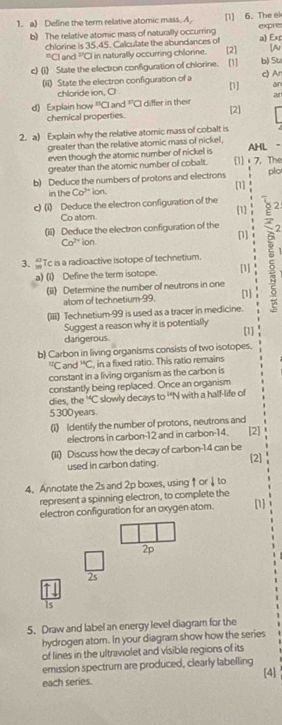 Define the term relative atomic mass. A, [1] 6. The el
b) The relative atomic mass of naturally occurring expre
chlorine is 35.45. Calculate the abundances of a) Exp^nCl and 1^(17)Cl in naturally occurring chlorine. [2] [Ar
c) (i) State the electron configuration of chlorine. [1] b) Sta
(ii) State the electron configuration of a [1] c) An
an
chloride ion, Ch
ar
d) Explain how^(35)C lar d^(37) Cl differ in their
chemical properties. [2]
2. a) Explain why the relative atomic mass of cobalt is
greater than the relative atomic mass of nickel,
even though the atomic number of nickel is a
greater than the atomic number of cobalt. [1] 7. The
b) Deduce the numbers of protons and electrons plo
[1]
in the Co^(2+) ion.
c) (i) Deduce the electron configuration of the
[1]
Co atom.
(ii) Deduce the electron configuration of the
2
[]
Co^(2+) ion.
3、 Tc is a radioactive isotope of technetium.
a) (i) Define the term isotope. [1]
(ii) Determine the number of neutrons in one
atom of technetium-99. [1]
(iii) Technetium-99 is used as a tracer in medicine.
Suggest a reason why it is potentially
(1]
dangerous
b) Carbon in living organisms consists of two isotopes.
^12( Cand^(14)C , in a fixed ratio. This ratio remains
constant in a living organism as the carbon is
constantly being replaced. Once an organism
dies, the^(14)C slowly decays to '*N with a half-life of
5 300 years.
(i) Identify the number of protons, neutrons and
electrons in carbon-12 and in carbon-14. [2] 1
(Ii) Discuss how the decay of carbon-14 can be
used in carbon dating. [2]
4. Annotate the 2s and 2p boxes, using ↑ or ↓ to
represent a spinning electron, to complete the
electron configuration for an oxygen atom. [1]
2p
2s
Is
5. Draw and label an energy level diagram for the
hydrogen atom. In your diagram show how the series
of lines in the ultraviolet and visible regions of its
emission spectrum are produced, clearly labelling
[4]
each series.