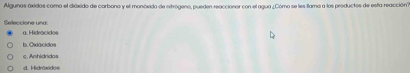 Algunos óxidos como el dióxido de carbono y el monóxido de nitrógeno, pueden reaccionar con el agua ¿Cómo se les llama a los productos de esta reacción?
Seleccione una:
a. Hidrácidos
b. Oxiácidos
c. Anhidridos
d. Hidróxidos