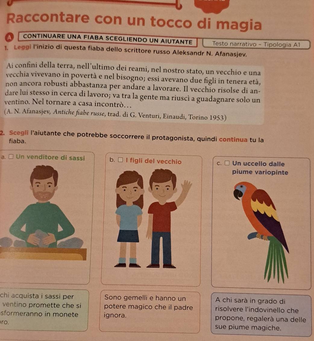 Raccontare con un tocco di magia
A CONTINUARE UNA FIABA SCEGLIENDO UN AIUTANTE Testo narrativo - Tipología A1
1. Leggi l’inizio di questa fiaba dello scrittore russo Aleksandr N. Afanasjev.
Ai confini della terra, nell’ultimo dei reami, nel nostro stato, un vecchio e una
vecchia vivevano in povertà e nel bisogno; essi avevano due figli in tenera età,
non ancora robusti abbastanza per andare a lavorare. Il vecchio risolse di an-
dare lui stesso in cerca di lavoro; va tra la gente ma riuscì a guadagnare solo un
ventino. Nel tornare a casa incontrò… 
(A. N. Afanasjev, Antiche fiabe russe, trad. di G. Venturi, Einaudi, Torino 1953)
2. Scegli l’aiutante che potrebbe soccorrere il protagonista, quindi continua tu la
fiaba.
a. □ Un venditore di sassi Un uccello dalle
C.
piume variopinte
chi acquista i sassi per Sono gemelli e hanno un A chi sarà in grado di
ventino promette che si potere magico che il padre risolvere l'indovinello che
sformeranno in monete ignora. propone, regalerà una delle
ro. sue piume magiche.