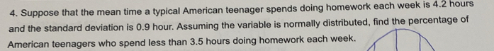 Suppose that the mean time a typical American teenager spends doing homework each week is 4.2 hours
and the standard deviation is 0.9 hour. Assuming the variable is normally distributed, find the percentage of 
American teenagers who spend less than 3.5 hours doing homework each week.