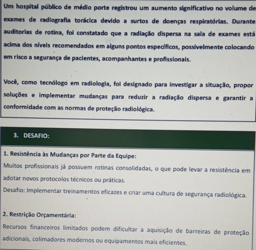 Um hospital público de médio porte registrou um aumento significativo no volume de 
exames de radiografia torácica devido a surtos de doenças respiratórias. Durante 
auditorias de rotina, foi constatado que a radiação dispersa na sala de exames está 
acima dos níveis recomendados em alguns pontos específicos, possivelmente colocando 
em risco a segurança de pacientes, acompanhantes e profissionais. 
Você, como tecnólogo em radiologia, foi designado para investigar a situação, propor 
soluções e implementar mudanças para reduzir a radiação dispersa e garantir a 
conformidade com as normas de proteção radiológica. 
3. DESAFIO: 
1. Resistência às Mudanças por Parte da Equipe: 
Muitos profissionais já possuem rotinas consolidadas, o que pode levar a resistência em 
adotar novos protocolos técnicos ou práticas. 
Desafio: Implementar treinamentos eficazes e criar uma cultura de segurança radiológica. 
2. Restrição Orçamentária: 
Recursos financeiros limitados podem dificultar a aquisição de barreiras de proteção 
adicionais, colimadores modernos ou equipamentos mais eficientes.