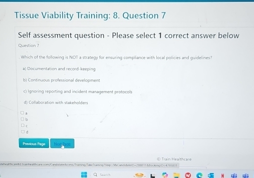 Tissue Viability Training: 8. Question 7
Self assessment question - Please select 1 correct answer below
Question 7
. Which of the following is NOT a strategy for ensuring compliance with local policies and guidelines?
a) Documentation and record-keeping
b) Continuous professional development
c) Ignoring reporting and incident management protocols
d) Collaboration with stakeholders
a
C
d
Previous Page Next-Page
© Train Healthcare
tehealthcareltd.trainhealthcare.com/CandidateAccess/Training/TakeTraining?Step=9&Cand datelD=288811&8oolonglD=4795811
Search