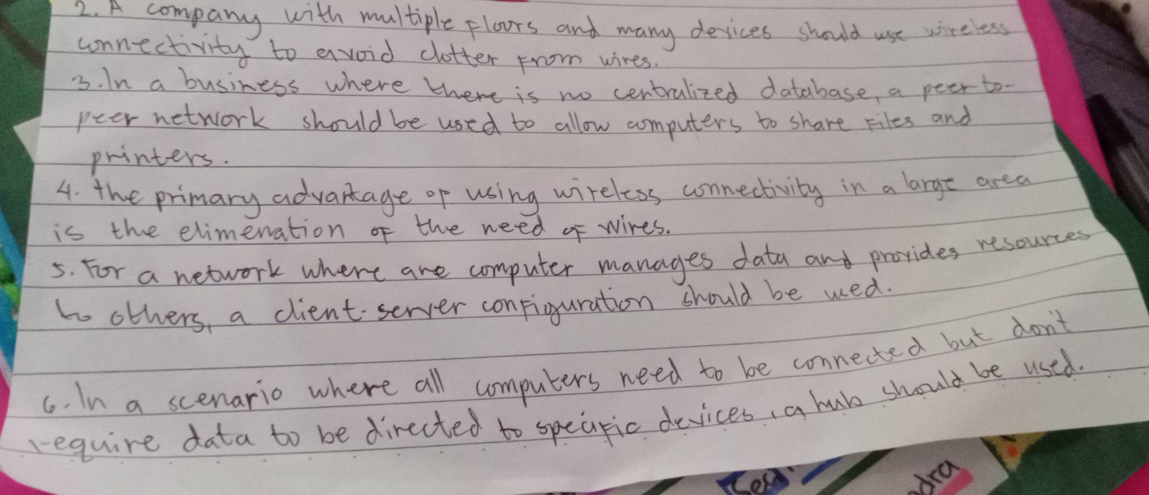 A company with multiple ploors and many devices should use wireless 
unnectivity to avoid clotter from wires. 
3. In a business where there is no centralized database, a peer to- 
peer network should be used to allow computers to share Files and 
printers. 
4. the primary advantage op using wireless conmectivity in a large area 
is the elimenation of the need of wires. 
5. For a network where are computer manages data and provides resources 
t others, a client server configuration should be wed. 
6. In a scenario where all computers need to be connected but don't 
require data to be directed to speapic devices, a hubo should be used 
ba