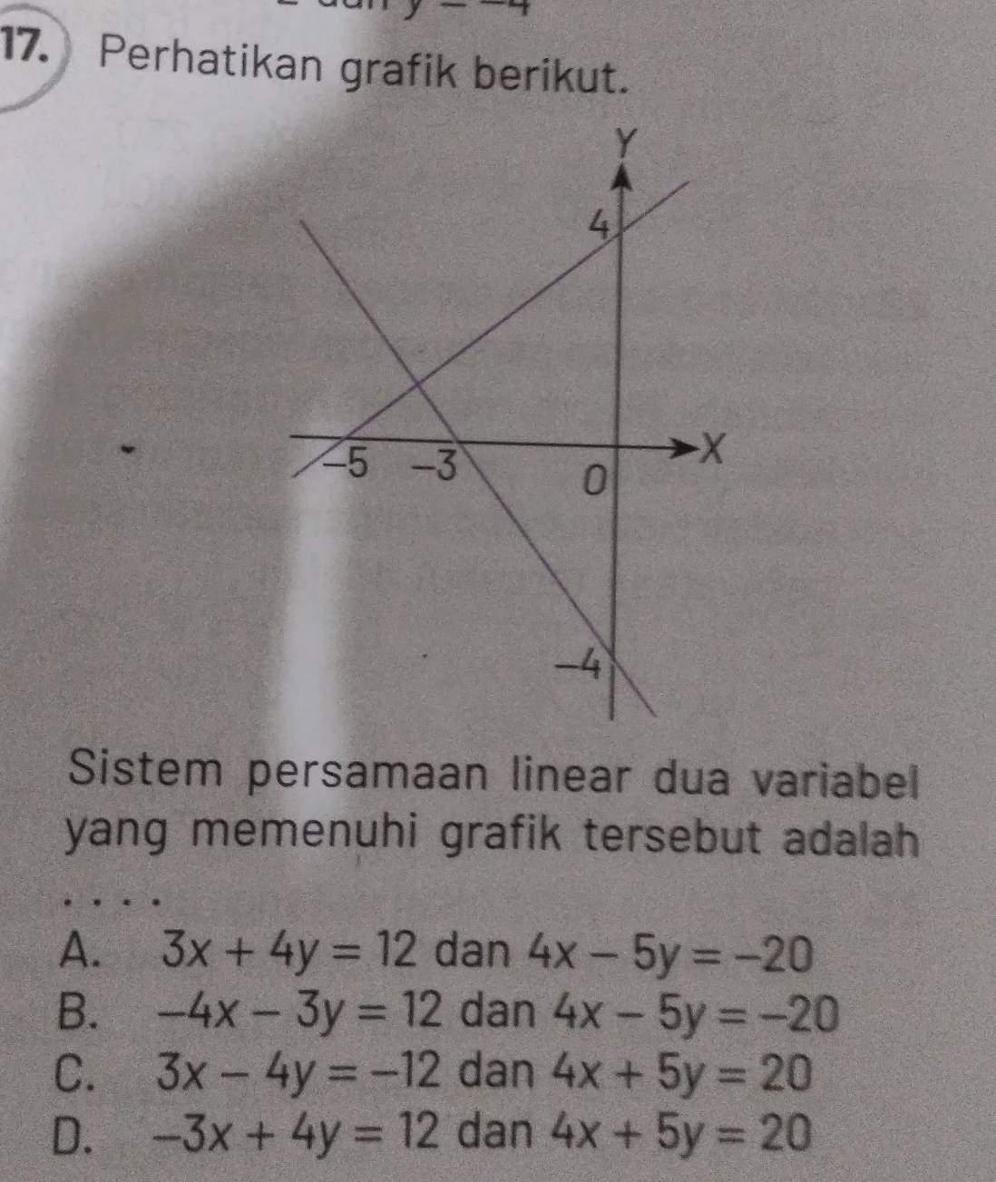 7 
17. Perhatikan grafik berikut.
Sistem persamaan linear dua variabel
yang memenuhi grafik tersebut adalah
A. 3x+4y=12 dan 4x-5y=-20
B. -4x-3y=12 dan 4x-5y=-20
C. 3x-4y=-12 dan 4x+5y=20
D. -3x+4y=12 dan 4x+5y=20