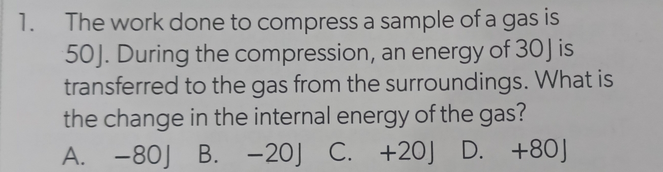 The work done to compress a sample of a gas is
50J. During the compression, an energy of 30 ] is
transferred to the gas from the surroundings. What is
the change in the internal energy of the gas?
A. -80J B. -20J C. +20J D. +80J