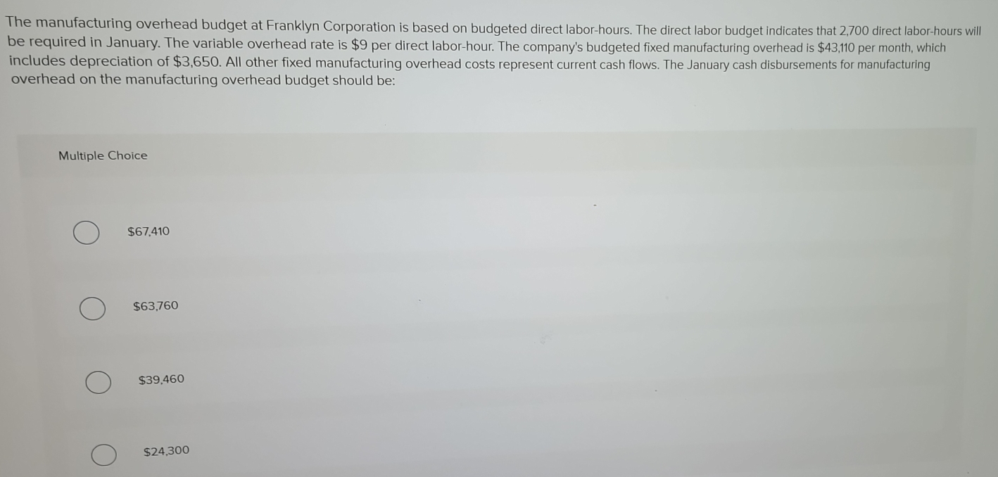 The manufacturing overhead budget at Franklyn Corporation is based on budgeted direct labor- hours. The direct labor budget indicates that 2,700 direct labor- hours will
be required in January. The variable overhead rate is $9 per direct labor -hour. The company's budgeted fixed manufacturing overhead is $43,110 per month, which
includes depreciation of $3,650. All other fixed manufacturing overhead costs represent current cash flows. The January cash disbursements for manufacturing
overhead on the manufacturing overhead budget should be:
Multiple Choice
$67,410
$63,760
$39,460
$24,300