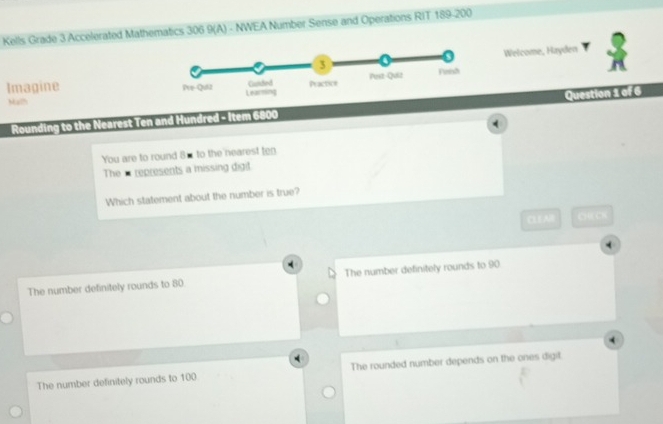 Kells Grade 3 Accelerated Mathematics 306 9(A) - NWEA Number Sense and Operations RIT 189-200
Welcome, Hayden
Imagine 
Malh 
Rounding to the Nearest Ten and Hundred - Item 6800 Question 1 of 6
You are to round 8m to the nearest ten
The - represents a missing digit
Which statement about the number is true?
CLEAII C ) 9 CN
The number definitely rounds to 80 The number definitely rounds to 90.
The number definitely rounds to 100 The rounded number depends on the ones digit
