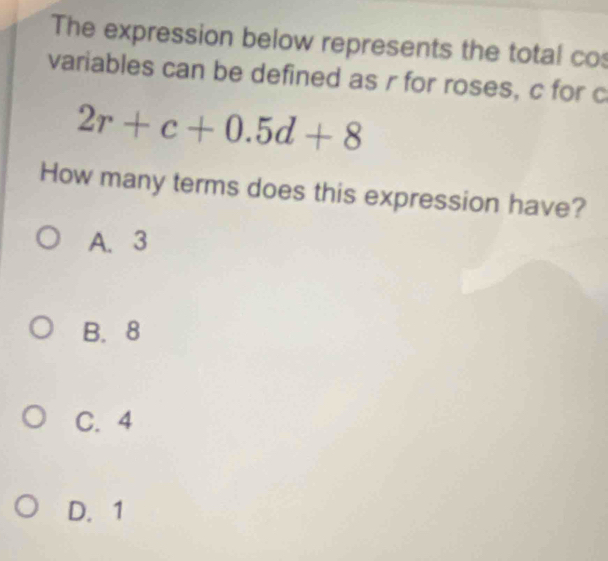 The expression below represents the total co
variables can be defined as r for roses, c for c
2r+c+0.5d+8
How many terms does this expression have?
A. 3
B. 8
C. 4
D. 1