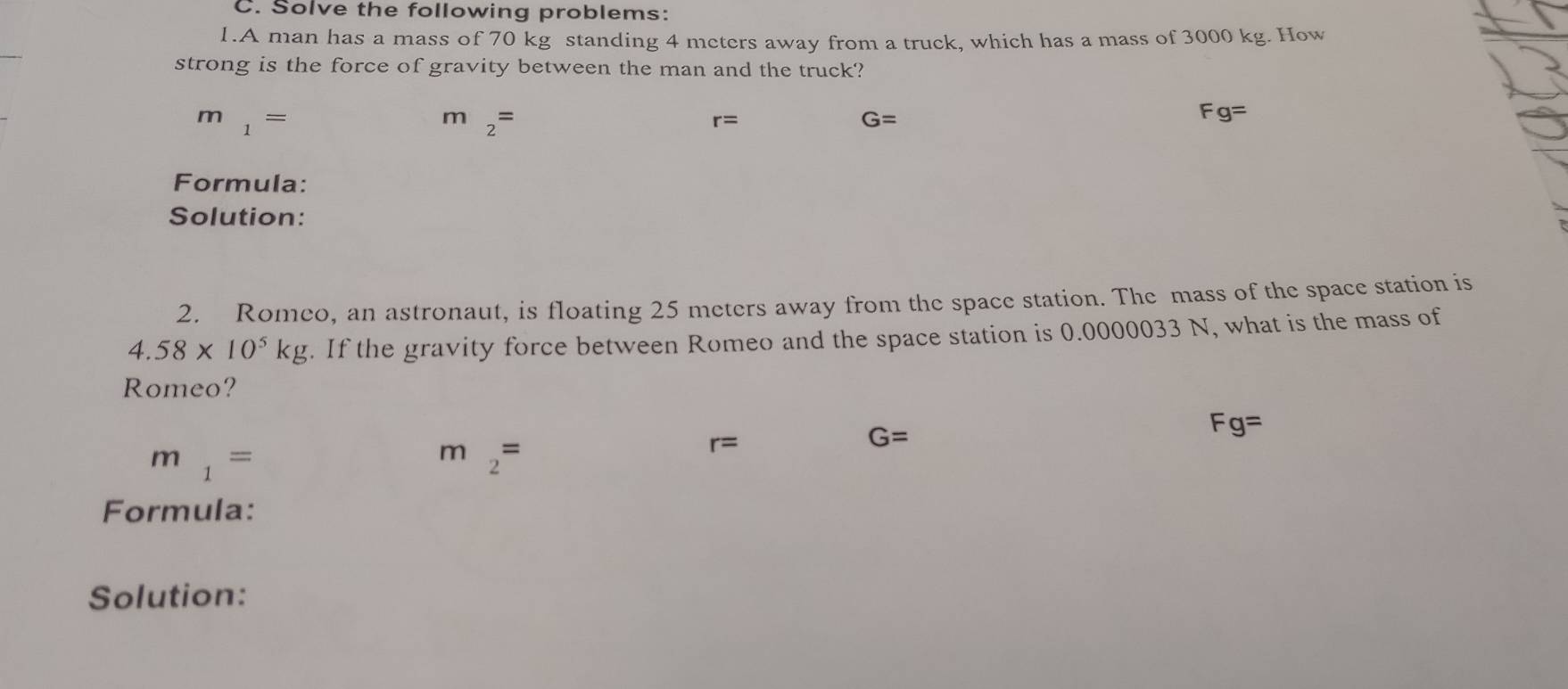 Solve the following problems:
1.A man has a mass of 70 kg standing 4 meters away from a truck, which has a mass of 3000 kg. How
strong is the force of gravity between the man and the truck?
m_1=
m_2=
r=
G=
Fg=
Formula:
Solution:
2. Romeo, an astronaut, is floating 25 meters away from the space station. The mass of the space station is
4.58* 10^5kg. If the gravity force between Romeo and the space station is 0.0000033 N, what is the mass of
Romeo?
Fg=
m_1=
m_2=
r=
G=
Formula:
Solution: