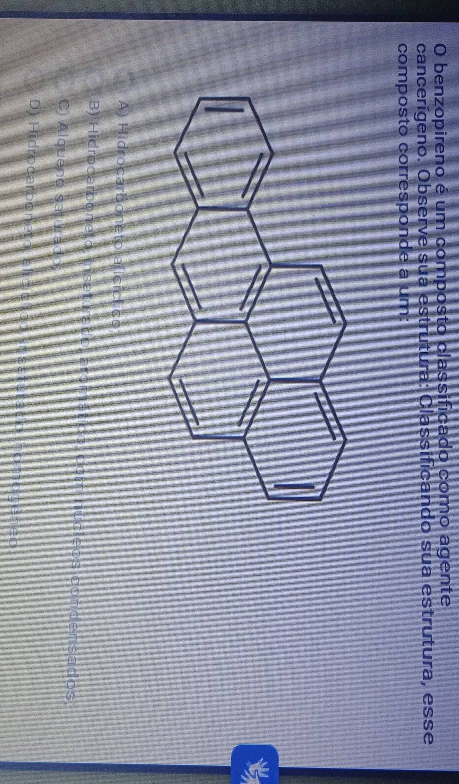 benzopireno é um composto classificado como agente
cancerígeno. Observe sua estrutura: Classificando sua estrutura, esse
composto corresponde a um:

A) Hidrocarboneto alicíclico;
B) Hidrocarboneto, insaturado, aromático, com núcleos condensados;
C) Alqueno saturado
D) Hidrocarboneto, alicíclico, insaturado, homogêneo