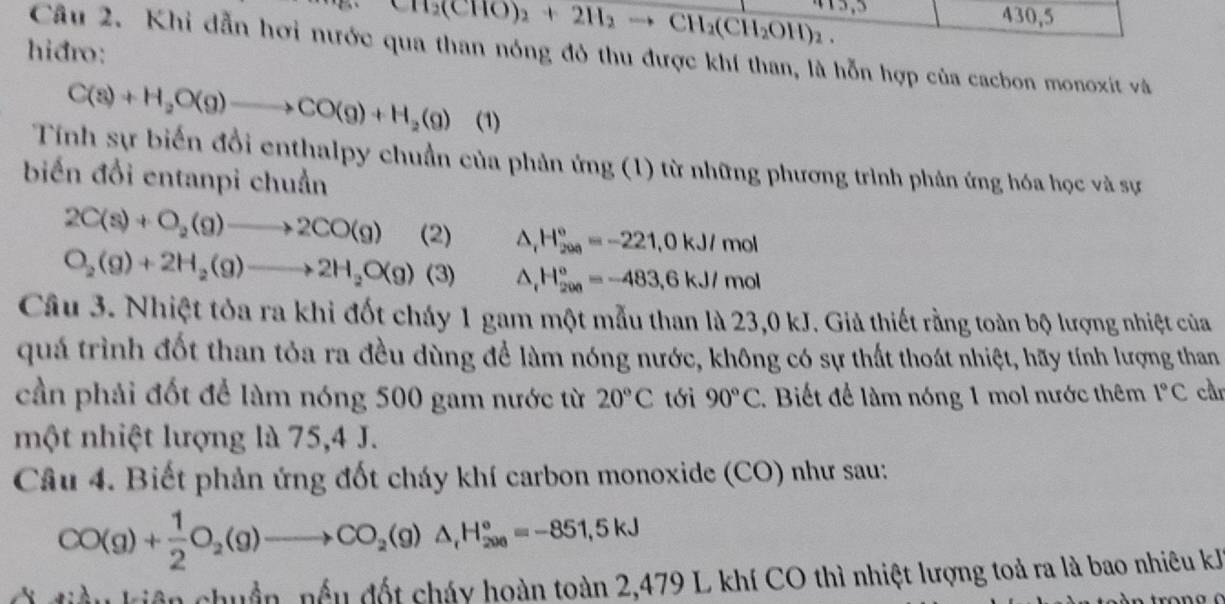 CH_2(CHO)_2+2H_2 to CH_2(CH_2OH)_2.
430,5
hidro:
Câu 2. Khi dẫn hơi nước qua than nóng đô thu được khí than, là hỗn hợp của cacbon monoxit và
C(s)+H_2O(g)to CO(g)+H_2(g) (1)
Tính sự biến đổi enthalpy chuẩn của phản ứng (1) từ những phương trình phản ứng hóa học và sự
biến đổi entanpi chuẩn
2C(s)+O_2(g)to 2CO(g) (2) △ _rH_(200)°=-221,0kJ/mol
O_2(g)+2H_2(g)to 2H_2O(g) (3) △ _rH_(200)°=-483,6kJ/mol
Câu 3. Nhiệt tỏa ra khi đốt cháy 1 gam một mẫu than là 23,0 kJ. Giả thiết rằng toàn bộ lượng nhiệt của
quá trình đốt than tỏa ra đều dùng để làm nóng nước, không có sự thất thoát nhiệt, hãy tính lượng than
cần phải đốt để làm nóng 500 gam nước từ 20°C tới 90°C.  Biết để làm nóng 1 mol nước thêm 1°C car
một nhiệt lượng là 75,4 J.
Câu 4. Biết phản ứng đốt cháy khí carbon monoxide (CO) như sau:
CO(g)+ 1/2 O_2(g)to CO_2(g)△ _1H_(200)°=-851,5kJ
điều kiên chuẩn, nều đốt cháy hoàn toàn 2,479 L khí CO thì nhiệt lượng toả ra là bao nhiêu kh