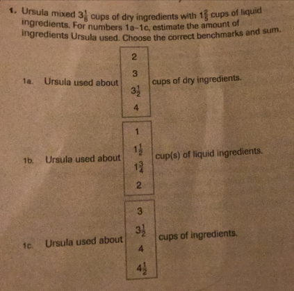 Ursula mixed 3 1/8  cups of dry ingredients with 1 2/5  cup of liquid
ingredients. For numbers 10-1c , estimate the amount of
ingredients Ursula used. Choose the correct benchmarks and sum.
2
3
1a. Ursula used about cups of dry ingredients.
3 1/2 
4
1
1b. Ursula used about 1 1/2  cup(s) of liquid ingredients.
1 3/4 
2^ 
1c. Ursula used about 3 1/2  cups of ingredients.
4
4 1/2 