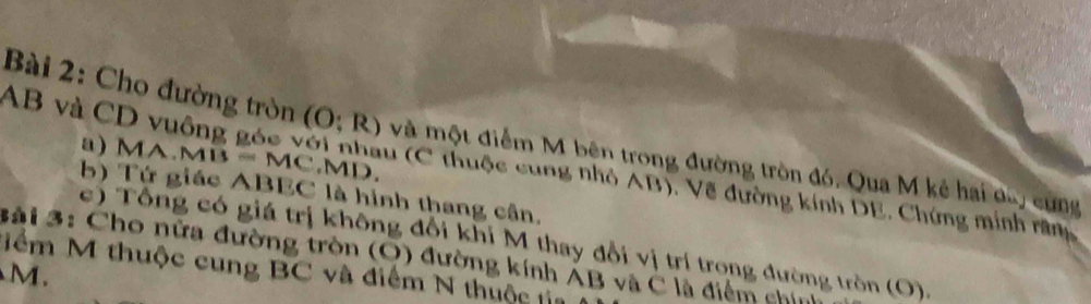 AB và CD
Bài 2: Cho đường tròn (O;R) và một điểm M bên trong đường tròn đó, Qua M kẻ hai đa, cùng 
a) M IA.MB=MC. MD. 
Inhau (C thuộc cung nhỏ AB), Về đường kính DE, Chứng minh răng 
b) Tứ giác ABEC là hình thang cân. 
c ) Tổng có giá trị không đổi khi M thay đổi vị trí trong đường tròn (O). 
3ải 3: Cho nữa đường tròn (O) đường kính ÁB và C là điểm chia 
Nểm M thuộc cung BC và điểm N thuộc tia
M.