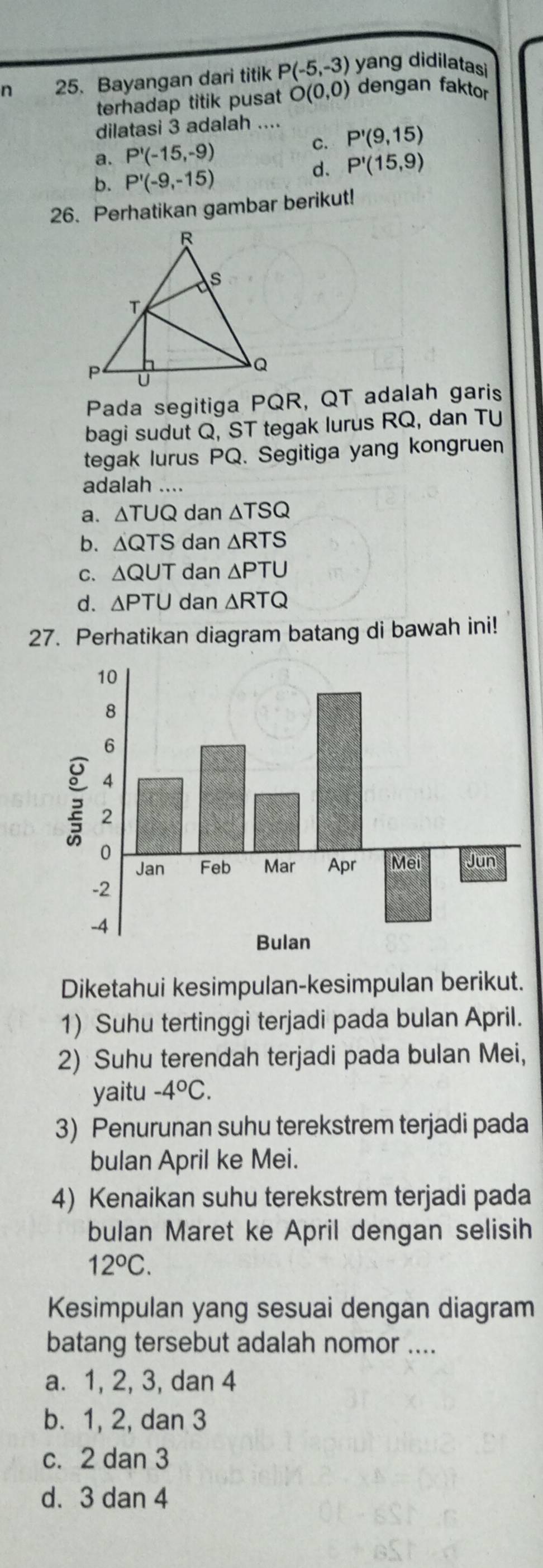 Bayangan dari titik P(-5,-3) yang didilatasi
terhadap titik pusat O(0,0) dengan faktor
dilatasi 3 adalah ....
a. P'(-15,-9) C. P'(9,15)
b. P'(-9,-15)
d. P'(15,9)
26. Perhatikan gambar berikut!
Pada segitiga PQR, QT adalah garis
bagi sudut Q, ST tegak lurus RQ, dan TU
tegak lurus PQ. Segitiga yang kongruen
adalah ....
a. △ TUQ dan △ TSQ
b. △ QTS dan △ RTS
C. △ QUT dan △ PTU
d. △ PTU dan △ RTQ
27. Perhatikan diagram batang di bawah ini!
Diketahui kesimpulan-kesimpulan berikut.
1) Suhu tertinggi terjadi pada bulan April.
2) Suhu terendah terjadi pada bulan Mei,
yaitu -4°C. 
3) Penurunan suhu terekstrem terjadi pada
bulan April ke Mei.
4) Kenaikan suhu terekstrem terjadi pada
bulan Maret ke April dengan selisih
12°C. 
Kesimpulan yang sesuai dengan diagram
batang tersebut adalah nomor ....
a. 1, 2, 3, dan 4
b. 1, 2, dan 3
c. 2 dan 3
d. 3 dan 4