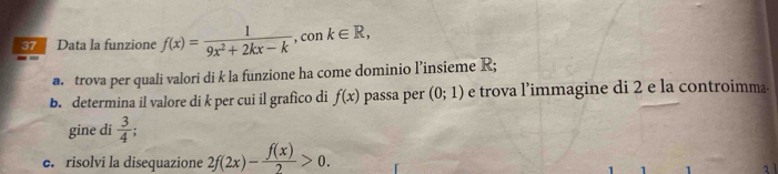 Data la funzione f(x)= 1/9x^2+2kx-k  , con k∈ R, 
a. trova per quali valori di k la funzione ha come dominio l’insieme R; 
b. determina il valore di k per cui il grafico di f(x) passa per (0;1) e trova l’immagine di 2 e la controimma- 
gine di  3/4 ; 
c. risolvi la disequazione 2f(2x)- f(x)/2 >0.