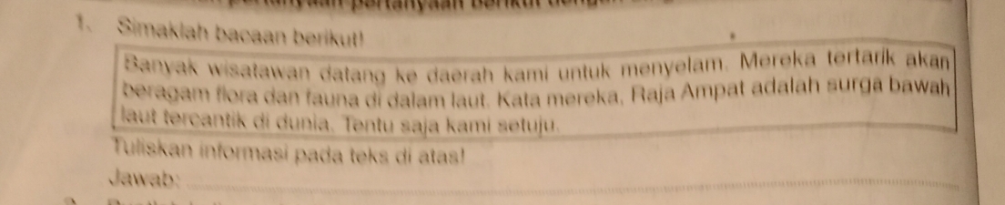 Simaklah bacaan berikut! 
Banyak wisatawan datang ke daerah kami untuk menyelam. Mereka tertarík akam 
beragam flora dan fauna di dalam laut. Kata mereka, Raja Ampat adalah surga bawah 
laut tercantik di dunia. Tentu saja kami setuju. 
Tuliskan informasi pada teks di atas! 
Jawab:_