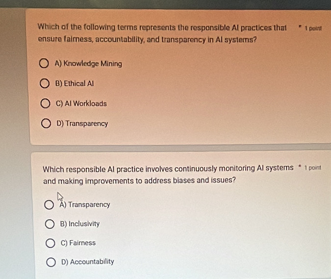 Which of the following terms represents the responsible Al practices that 1 point
ensure faimess, accountability, and transparency in Al systems?
A) Knowledge Mining
B) Ethical Al
C) Al Workloads
D) Transparency
Which responsible AI practice involves continuously monitoring AI systems * 1 point
and making improvements to address biases and issues?
A) Transparency
B) Inclusivity
C) Fairness
D) Accountability