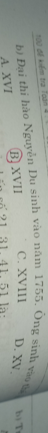 100 đế kiểm tra Toán 4 
b) Đại thi hào Nguyền Du sinh vào năm 1755. Ông sinh vào th
C. XVIII b) T
B XVII D. XV.
A. XVI
số 21 31. 41. 51 là: