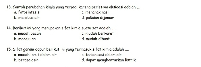 Contoh perubahan kimia yang terjadi karena peristiwa oksidasi adalah ....
a. fotosintesis c. menanak nasi
b. merebus air d, pakaian dijemur
14. Berikut ini yang merupakan sifat kimia suatu zat adalah ....
a. mudah pecah c. mudah berkarat
b. mengkilap d, mudah dibuat
15. Sifat garam dapur berikut ini yang termasuk sifat kimia adalah ....
a. mudah larut dalam air c, terionisasi dalam air
b. berasa asin d, dapat menghantarkan listrik