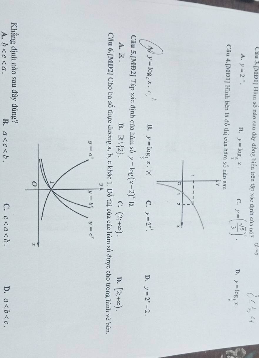 Câu 3.[MĐ1] Hàm số nào sau đây đồng biến trên tập xác định của nó?
B.
A. y=2^(-x). y=log _ π /2 x. C. y=( sqrt(5)/3 )^x. D. y=log __ 1x.
Câu 4.[MĐ1] Hình bên là đồ thị của hàm số nào sau
y=log _2x.
B. y=log _ 1/2 x.
C. y=2^x.
D. y=2^x-2.
Câu 5.[MĐ2] Tập xác định của hàm số y=log (x-2)^2 là
A. R . B. R/ 2 . C. (2;+∈fty ). D. [2;+∈fty ).
Câu 6.[MĐ2] Cho ba Swidehat O thực dương a, b, c khác 1. Đồ thị của các hàm số được cho trong hình vẽ bên.
Khẳng định nào sau đây đúng?
A. b B. a C. c D. a