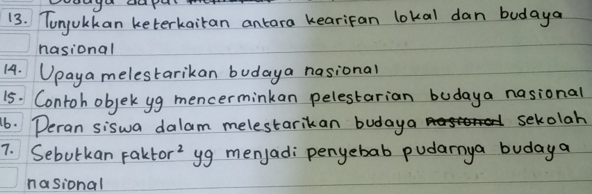 Tonjulkan keterkaitan antara kearifan lokal dan budaya 
nasional 
14. Upaya melestarikan budaya nasional 
15. Contoh objek yg mencerminkan pelestarian budaya nasional 
16. Deran siswa dalam melestarikan budaya 
sekolah 
7. Sebutkan Faktor' yg menjad: penyebab pudarnya budaya 
nasional