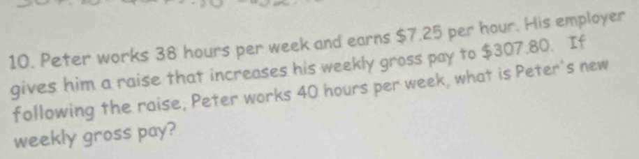 Peter works 38 hours per week and earns $7.25 per hour. His employer 
gives him a raise that increases his weekly gross pay to $307.80. If 
following the raise, Peter works 40 hours per week, what is Peter's new 
weekly gross pay?