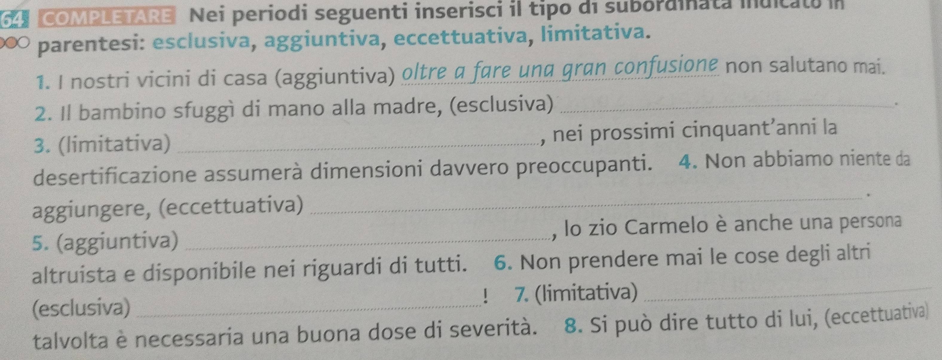 COMPLETARE Nei periodi seguenti inserisci il tipo di subordinata inuicato i 
∞ parentesi: esclusiva, aggiuntiva, eccettuativa, limitativa. 
1. I nostri vicini di casa (aggiuntiva) oltre a fare und gran confusione non salutano mai. 
2. Il bambino sfuggì di mano alla madre, (esclusiva)_ 
3. (limitativa) _, nei prossimi cinquant’anni la 
desertificazione assumerà dimensioni davvero preoccupanti. 4. Non abbiamo niente da 
aggiungere, (eccettuativa) 
_. 
5. (aggiuntiva) _, lo zio Carmelo è anche una persona 
altruista e disponibile nei riguardi di tutti. 6. Non prendere mai le cose degli altri 
(esclusiva) ! 7. (limitativa)_ 
talvolta è necessaria una buona dose di severità. 8. Si può dire tutto di lui, (eccettuativa)